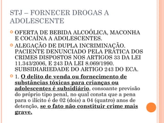 STJ – FORNECER DROGAS A
ADOLESCENTE
 OFERTA DE BEBIDA ALCOÓLICA, MACONHA
  E COCAÍNA A ADOLESCENTES.
 ALEGAÇÃO DE DUPLA INCRIMINAÇÃO.
  PACIENTE DENUNCIADO PELA PRÁTICA DOS
  CRIMES DISPOSTOS NOS ARTIGOS 33 DA LEI
  11.343/2006, E 243 DA LEI 8.069/1990.
  SUBSIDIARIEDADE DO ARTIGO 243 DO ECA.
 1. O delito de venda ou fornecimento de
  substâncias tóxicas para crianças ou
  adolescentes é subsidiário, consoante previsão
  do próprio tipo penal, no qual consta que a pena
  para o ilícito é de 02 (dois) a 04 (quatro) anos de
  detenção, se o fato não constituir crime mais
  grave.
 