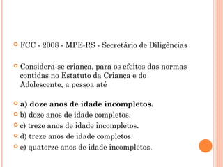    FCC - 2008 - MPE-RS - Secretário de Diligências
 
   Considera-se criança, para os efeitos das normas
    contidas no Estatuto da Criança e do
    Adolescente, a pessoa até

 a) doze anos de idade incompletos.
 b) doze anos de idade completos.

 c) treze anos de idade incompletos.

 d) treze anos de idade completos.

 e) quatorze anos de idade incompletos.
 