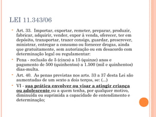 LEI 11.343/06
   Art. 33.  Importar, exportar, remeter, preparar, produzir,
    fabricar, adquirir, vender, expor à venda, oferecer, ter em
    depósito, transportar, trazer consigo, guardar, prescrever,
    ministrar, entregar a consumo ou fornecer drogas, ainda
    que gratuitamente, sem autorização ou em desacordo com
    determinação legal ou regulamentar:
   Pena - reclusão de 5 (cinco) a 15 (quinze) anos e
    pagamento de 500 (quinhentos) a 1.500 (mil e quinhentos)
    dias-multa.
   Art. 40.  As penas previstas nos arts. 33 a 37 desta Lei são
    aumentadas de um sexto a dois terços, se: (...)
   VI - sua prática envolver ou visar a atingir criança
    ou adolescente ou a quem tenha, por qualquer motivo,
    diminuída ou suprimida a capacidade de entendimento e
    determinação;
 