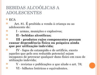 BEBIDAS ALCOÓLICAS A
ADOLESCENTES
   ECA
         Art. 81. É proibida a venda à criança ou ao
    adolescente de:
           I - armas, munições e explosivos;
           II - bebidas alcoólicas;
           III - produtos cujos componentes possam
    causar dependência física ou psíquica ainda
    que por utilização indevida;
           IV - fogos de estampido e de artifício, exceto
    aqueles que pelo seu reduzido potencial sejam
    incapazes de provocar qualquer dano físico em caso de
    utilização indevida;
           V - revistas e publicações a que alude o art. 78;
           VI - bilhetes lotéricos e equivalentes.
 