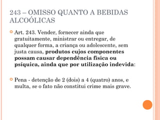 243 – OMISSO QUANTO A BEBIDAS
ALCOÓLICAS
   Art. 243. Vender, fornecer ainda que
    gratuitamente, ministrar ou entregar, de
    qualquer forma, a criança ou adolescente, sem
    justa causa, produtos cujos componentes
    possam causar dependência física ou
    psíquica, ainda que por utilização indevida:

   Pena - detenção de 2 (dois) a 4 (quatro) anos, e
    multa, se o fato não constitui crime mais grave.
 