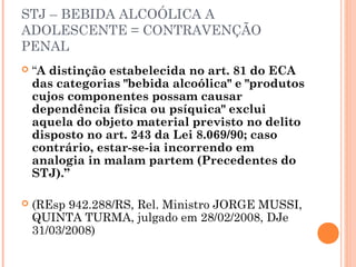 STJ – BEBIDA ALCOÓLICA A
ADOLESCENTE = CONTRAVENÇÃO
PENAL
   “A distinção estabelecida no art. 81 do ECA
    das categorias "bebida alcoólica" e "produtos
    cujos componentes possam causar
    dependência física ou psíquica" exclui
    aquela do objeto material previsto no delito
    disposto no art. 243 da Lei 8.069/90; caso
    contrário, estar-se-ia incorrendo em
    analogia in malam partem (Precedentes do
    STJ).”

   (REsp 942.288/RS, Rel. Ministro JORGE MUSSI,
    QUINTA TURMA, julgado em 28/02/2008, DJe
    31/03/2008)
 