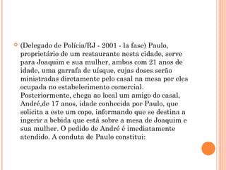    (Delegado de Polícia/RJ - 2001 - la fase) Paulo,
    proprietário de um restaurante nesta cidade, serve
    para Joaquim e sua mulher, ambos com 21 anos de
    idade, uma garrafa de uísque, cujas doses serão
    ministradas diretamente pelo casal na mesa por eles
    ocupada no estabelecimento comercial.
    Posteriormente, chega ao local um amigo do casal,
    André,de 17 anos, idade conhecida por Paulo, que
    solicita a este um copo, informando que se destina a
    ingerir a bebida que está sobre a mesa de Joaquim e
    sua mulher. O pedido de André é imediatamente
    atendido. A conduta de Paulo constitui:
 