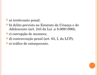  a) irrelevante penal;
 b) delito previsto no Estatuto da Criança e do
  Adolescente (art. 243 da Lei .n 8.069/1990);
 c) corrupção de menores;

 d) contravenção penal (art. 63, I, da LCP);

 e) tráfico de entorpecente.
 