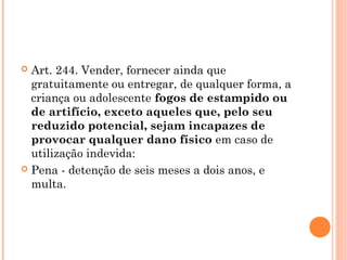  Art. 244. Vender, fornecer ainda que
  gratuitamente ou entregar, de qualquer forma, a
  criança ou adolescente fogos de estampido ou
  de artifício, exceto aqueles que, pelo seu
  reduzido potencial, sejam incapazes de
  provocar qualquer dano físico em caso de
  utilização indevida:
 Pena - detenção de seis meses a dois anos, e
  multa.
 