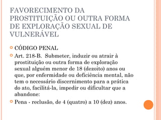 FAVORECIMENTO DA
PROSTITUIÇÃO OU OUTRA FORMA
DE EXPLORAÇÃO SEXUAL DE
VULNERÁVEL 
 CÓDIGO PENAL
 Art. 218-B.  Submeter, induzir ou atrair à
  prostituição ou outra forma de exploração
  sexual alguém menor de 18 (dezoito) anos ou
  que, por enfermidade ou deficiência mental, não
  tem o necessário discernimento para a prática
  do ato, facilitá-la, impedir ou dificultar que a
  abandone:
 Pena - reclusão, de 4 (quatro) a 10 (dez) anos. 
 