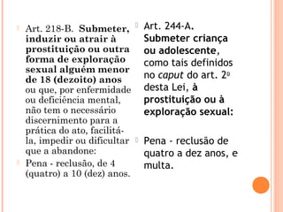    Art. 218-B.  Submeter,         Art. 244-A.
    induzir ou atrair à             Submeter criança
    prostituição ou outra           ou adolescente,
    forma de exploração             como tais definidos
    sexual alguém menor
    de 18 (dezoito) anos            no caput do art. 2o
    ou que, por enfermidade         desta Lei, à
    ou deficiência mental,          prostituição ou à
    não tem o necessário            exploração sexual:
    discernimento para a
    prática do ato, facilitá-
    la, impedir ou dificultar      Pena - reclusão de
    que a abandone:                 quatro a dez anos, e
   Pena - reclusão, de 4           multa.
    (quatro) a 10 (dez) anos.
 
