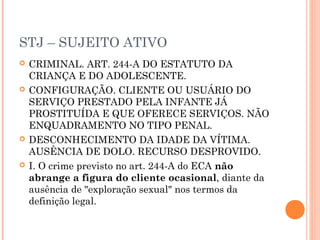 STJ – SUJEITO ATIVO
   CRIMINAL. ART. 244-A DO ESTATUTO DA
    CRIANÇA E DO ADOLESCENTE.
   CONFIGURAÇÃO. CLIENTE OU USUÁRIO DO
    SERVIÇO PRESTADO PELA INFANTE JÁ
    PROSTITUÍDA E QUE OFERECE SERVIÇOS. NÃO
    ENQUADRAMENTO NO TIPO PENAL.
   DESCONHECIMENTO DA IDADE DA VÍTIMA.
    AUSÊNCIA DE DOLO. RECURSO DESPROVIDO.
   I. O crime previsto no art. 244-A do ECA não
    abrange a figura do cliente ocasional, diante da
    ausência de "exploração sexual" nos termos da
    definição legal.
 