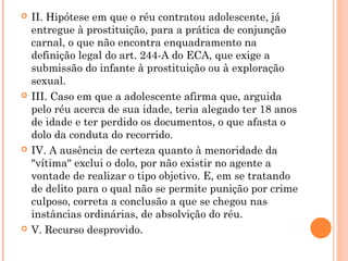    II. Hipótese em que o réu contratou adolescente, já
    entregue à prostituição, para a prática de conjunção
    carnal, o que não encontra enquadramento na
    definição legal do art. 244-A do ECA, que exige a
    submissão do infante à prostituição ou à exploração
    sexual.
   III. Caso em que a adolescente afirma que, arguida
    pelo réu acerca de sua idade, teria alegado ter 18 anos
    de idade e ter perdido os documentos, o que afasta o
    dolo da conduta do recorrido.
   IV. A ausência de certeza quanto à menoridade da
    "vítima" exclui o dolo, por não existir no agente a
    vontade de realizar o tipo objetivo. E, em se tratando
    de delito para o qual não se permite punição por crime
    culposo, correta a conclusão a que se chegou nas
    instâncias ordinárias, de absolvição do réu.
   V. Recurso desprovido.
 