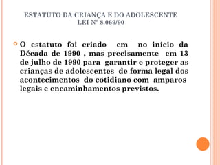 ESTATUTO DA CRIANÇA E DO ADOLESCENTE
                  LEI Nº 8.069/90


   O estatuto foi criado em no início da
    Década de 1990 , mas precisamente em 13
    de julho de 1990 para garantir e proteger as
    crianças de adolescentes de forma legal dos
    acontecimentos do cotidiano com amparos
    legais e encaminhamentos previstos.
 