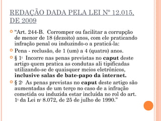 REDAÇÃO DADA PELA LEI Nº 12.015,
DE 2009
 “Art. 244-B.  Corromper ou facilitar a corrupção
  de menor de 18 (dezoito) anos, com ele praticando
  infração penal ou induzindo-o a praticá-la: 
 Pena - reclusão, de 1 (um) a 4 (quatro) anos. 
 § 1o  Incorre nas penas previstas no caput deste
  artigo quem pratica as condutas ali tipificadas
  utilizando-se de quaisquer meios eletrônicos,
  inclusive salas de bate-papo da internet. 
 § 2o  As penas previstas no caput deste artigo são
  aumentadas de um terço no caso de a infração
  cometida ou induzida estar incluída no rol do art.
  1o da Lei no 8.072, de 25 de julho de 1990.” 
 