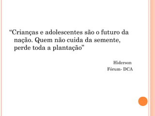 “Crianças e adolescentes são o futuro da
 nação. Quem não cuida da semente,
 perde toda a plantação”

                                   Hiderson
                                Fórum- DCA
 
