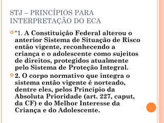 STJ – PRINCÍPIOS PARA
INTERPRETAÇÃO DO ECA
 “1.A Constituição Federal alterou o
  anterior Sistema de Situação de Risco
  então vigente, reconhecendo a
  criança e o adolescente como sujeitos
  de direitos, protegidos atualmente
  pelo Sistema de Proteção Integral.
 2. O corpo normativo que integra o
  sistema então vigente é norteado,
  dentre eles, pelos Princípio da
  Absoluta Prioridade (art. 227, caput,
  da CF) e do Melhor Interesse da
  Criança e do Adolescente.
 