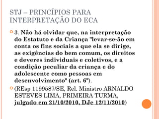 STJ – PRINCÍPIOS PARA
INTERPRETAÇÃO DO ECA
 3.Não há olvidar que, na interpretação
  do Estatuto e da Criança "levar-se-ão em
  conta os fins sociais a que ela se dirige,
  as exigências do bem comum, os direitos
  e deveres individuais e coletivos, e a
  condição peculiar da criança e do
  adolescente como pessoas em
  desenvolvimento" (art. 6º).
 (REsp 1199587/SE, Rel. Ministro ARNALDO
  ESTEVES LIMA, PRIMEIRA TURMA,
  julgado em 21/10/2010, DJe 12/11/2010)
 