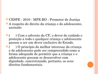  CESPE - 2010 - MPE-RO - Promotor de Justiça
 A respeito do direito da criança e do adolescente,
  assinale:

(    ) Com o advento da CF, o dever de cuidado e
 proteção a toda e qualquer criança e adolescente
 passou a ser um dever exclusivo do Estado.
(    ) O princípio do melhor interesse da criança
 e do adolescente pode ser compreendido como a
 forma adequada de permitir que a criança e o
 adolescente possam se desenvolver com
 dignidade, concretizando, portanto, os seus
 direitos fundamentais.
 