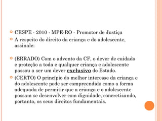    CESPE - 2010 - MPE-RO - Promotor de Justiça
   A respeito do direito da criança e do adolescente,
    assinale:

   (ERRADO) Com o advento da CF, o dever de cuidado
    e proteção a toda e qualquer criança e adolescente
    passou a ser um dever exclusivo do Estado.
   (CERTO) O princípio do melhor interesse da criança e
    do adolescente pode ser compreendido como a forma
    adequada de permitir que a criança e o adolescente
    possam se desenvolver com dignidade, concretizando,
    portanto, os seus direitos fundamentais.
 