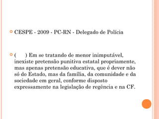    CESPE - 2009 - PC-RN - Delegado de Polícia



   (    ) Em se tratando de menor inimputável,
    inexiste pretensão punitiva estatal propriamente,
    mas apenas pretensão educativa, que é dever não
    só do Estado, mas da família, da comunidade e da
    sociedade em geral, conforme disposto
    expressamente na legislação de regência e na CF.
 