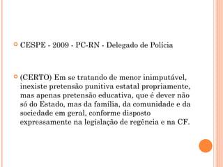    CESPE - 2009 - PC-RN - Delegado de Polícia



   (CERTO) Em se tratando de menor inimputável,
    inexiste pretensão punitiva estatal propriamente,
    mas apenas pretensão educativa, que é dever não
    só do Estado, mas da família, da comunidade e da
    sociedade em geral, conforme disposto
    expressamente na legislação de regência e na CF.
 