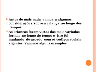  Antes de mais nada vamos a algumas
  considerações sobre a criança ao longo dos
   tempos
 As crianças foram vistas das mais variadas
  formas ao longo do tempo e isso foi
  mudando de acordo com os códigos sociais
  vigentes. Vejamos alguns exemplos .
 