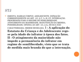 STJ
   EMENTA: HABEAS CORPUS. ADOLESCENTE. INFRAÇÃO
    CORRESPONDENTE AO ART. 157, § 2º, I e II, CP. INTERNAÇÃO.
    PROGRESSÃO PARA O REGIME DE SEMILIBERDADE.
    ATINGIMENTO DA MAIORIDADE. MANUTENÇÃO DA MEDIDA.
    POSSIBILIDADE. OFENSA AO ART. 121, § 5o, DO ECA NÃO
                               I - A aplicação do
    CARACTERIZADA. ORDEM DENEGADA.
    Estatuto da Criança e do Adolescente rege-
    se pela idade do infrator à época dos fatos.
    II - O atingimento da maioridade não
    impede a permanência do infrator em
    regime de semiliberdade, visto que se trata
    de medida mais branda do que a internação.
 