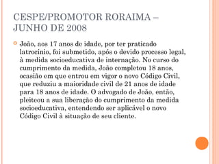 CESPE/PROMOTOR RORAIMA –
JUNHO DE 2008
   João, aos 17 anos de idade, por ter praticado
    latrocínio, foi submetido, após o devido processo legal,
    à medida socioeducativa de internação. No curso do
    cumprimento da medida, João completou 18 anos,
    ocasião em que entrou em vigor o novo Código Civil,
    que reduziu a maioridade civil de 21 anos de idade
    para 18 anos de idade. O advogado de João, então,
    pleiteou a sua liberação do cumprimento da medida
    socioeducativa, entendendo ser aplicável o novo
    Código Civil à situação de seu cliente.
 