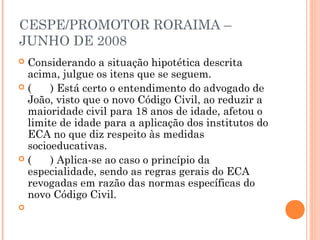 CESPE/PROMOTOR RORAIMA –
JUNHO DE 2008
Considerando a situação hipotética descrita
 acima, julgue os itens que se seguem.
(    ) Está certo o entendimento do advogado de
 João, visto que o novo Código Civil, ao reduzir a
 maioridade civil para 18 anos de idade, afetou o
 limite de idade para a aplicação dos institutos do
 ECA no que diz respeito às medidas
 socioeducativas.
(    ) Aplica-se ao caso o princípio da
 especialidade, sendo as regras gerais do ECA
 revogadas em razão das normas específicas do
 novo Código Civil.
 
 