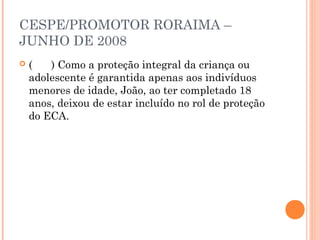 CESPE/PROMOTOR RORAIMA –
JUNHO DE 2008
   (   ) Como a proteção integral da criança ou
    adolescente é garantida apenas aos indivíduos
    menores de idade, João, ao ter completado 18
    anos, deixou de estar incluído no rol de proteção
    do ECA.
 