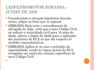 CESPE/PROMOTOR RORAIMA –
JUNHO DE 2008
 Considerando a situação hipotética descrita
  acima, julgue os itens que se seguem.
 (ERRADO) Está certo o entendimento do
  advogado de João, visto que o novo Código Civil,
  ao reduzir a maioridade civil para 18 anos de
  idade, afetou o limite de idade para a aplicação
  dos institutos do ECA no que diz respeito às
  medidas socioeducativas.
 (ERRADO) Aplica-se ao caso o princípio da
  especialidade, sendo as regras gerais do ECA
  revogadas em razão das normas específicas do
  novo Código Civil.
 
 