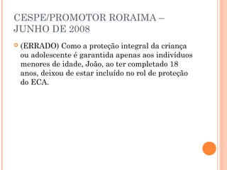 CESPE/PROMOTOR RORAIMA –
JUNHO DE 2008
   (ERRADO) Como a proteção integral da criança
    ou adolescente é garantida apenas aos indivíduos
    menores de idade, João, ao ter completado 18
    anos, deixou de estar incluído no rol de proteção
    do ECA.
 