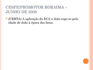CESPE/PROMOTOR RORAIMA –
JUNHO DE 2008
   (CERTA) A aplicação do ECA a João rege-se pela
    idade de João à época dos fatos.
 