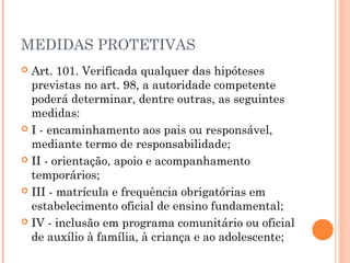 MEDIDAS PROTETIVAS
 Art. 101. Verificada qualquer das hipóteses
  previstas no art. 98, a autoridade competente
  poderá determinar, dentre outras, as seguintes
  medidas:
 I - encaminhamento aos pais ou responsável,
  mediante termo de responsabilidade;
 II - orientação, apoio e acompanhamento
  temporários;
 III - matrícula e frequência obrigatórias em
  estabelecimento oficial de ensino fundamental;
 IV - inclusão em programa comunitário ou oficial
  de auxílio à família, à criança e ao adolescente;
 