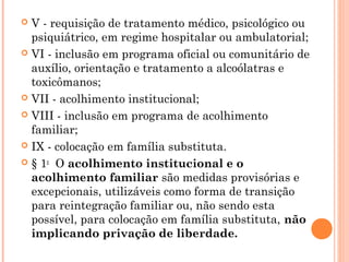 V - requisição de tratamento médico, psicológico ou
  psiquiátrico, em regime hospitalar ou ambulatorial;
 VI - inclusão em programa oficial ou comunitário de
  auxílio, orientação e tratamento a alcoólatras e
  toxicômanos;
 VII - acolhimento institucional; 

 VIII - inclusão em programa de acolhimento
  familiar; 
 IX - colocação em família substituta. 

 § 1o  O acolhimento institucional e o
  acolhimento familiar são medidas provisórias e
  excepcionais, utilizáveis como forma de transição
  para reintegração familiar ou, não sendo esta
  possível, para colocação em família substituta, não
  implicando privação de liberdade.
 