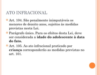 ATO INFRACIONAL
 Art. 104. São penalmente inimputáveis os
  menores de dezoito anos, sujeitos às medidas
  previstas nesta Lei.
 Parágrafo único. Para os efeitos desta Lei, deve
  ser considerada a idade do adolescente à data
  do fato.
 Art. 105. Ao ato infracional praticado por
  criança corresponderão as medidas previstas no
  art. 101.
 