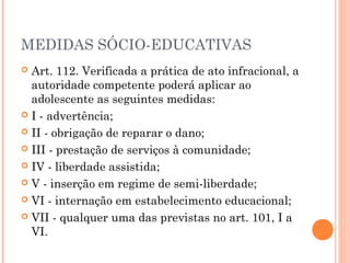 MEDIDAS SÓCIO-EDUCATIVAS
 Art. 112. Verificada a prática de ato infracional, a
  autoridade competente poderá aplicar ao
  adolescente as seguintes medidas:
 I - advertência;

 II - obrigação de reparar o dano;

 III - prestação de serviços à comunidade;

 IV - liberdade assistida;

 V - inserção em regime de semi-liberdade;

 VI - internação em estabelecimento educacional;

 VII - qualquer uma das previstas no art. 101, I a
  VI.
 