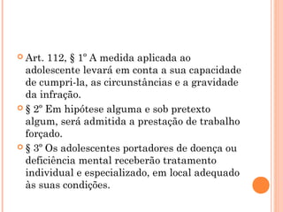  Art. 112, § 1º A medida aplicada ao
  adolescente levará em conta a sua capacidade
  de cumpri-la, as circunstâncias e a gravidade
  da infração.
 § 2º Em hipótese alguma e sob pretexto
  algum, será admitida a prestação de trabalho
  forçado.
 § 3º Os adolescentes portadores de doença ou
  deficiência mental receberão tratamento
  individual e especializado, em local adequado
  às suas condições.
 