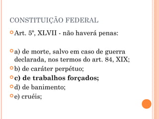 CONSTITUIÇÃO FEDERAL
 Art.   5º, XLVII - não haverá penas:

 a) de morte, salvo em caso de guerra
  declarada, nos termos do art. 84, XIX;
 b) de caráter perpétuo;
 c) de trabalhos forçados;

 d) de banimento;

 e) cruéis;
 