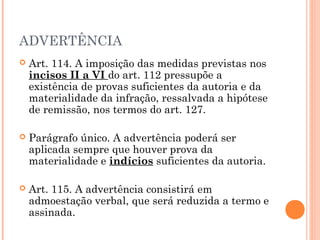 ADVERTÊNCIA
   Art. 114. A imposição das medidas previstas nos
    incisos II a VI do art. 112 pressupõe a
    existência de provas suficientes da autoria e da
    materialidade da infração, ressalvada a hipótese
    de remissão, nos termos do art. 127.

   Parágrafo único. A advertência poderá ser
    aplicada sempre que houver prova da
    materialidade e indícios suficientes da autoria.

   Art. 115. A advertência consistirá em
    admoestação verbal, que será reduzida a termo e
    assinada.
 