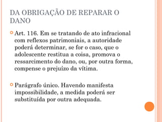 DA OBRIGAÇÃO DE REPARAR O
DANO
 Art.
     116. Em se tratando de ato infracional
 com reflexos patrimoniais, a autoridade
 poderá determinar, se for o caso, que o
 adolescente restitua a coisa, promova o
 ressarcimento do dano, ou, por outra forma,
 compense o prejuízo da vítima.

 Parágrafo único. Havendo manifesta
 impossibilidade, a medida poderá ser
 substituída por outra adequada.
 
