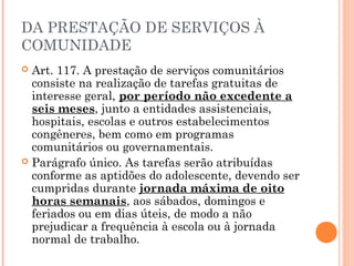 DA PRESTAÇÃO DE SERVIÇOS À
COMUNIDADE
 Art. 117. A prestação de serviços comunitários
  consiste na realização de tarefas gratuitas de
  interesse geral, por período não excedente a
  seis meses, junto a entidades assistenciais,
  hospitais, escolas e outros estabelecimentos
  congêneres, bem como em programas
  comunitários ou governamentais.
 Parágrafo único. As tarefas serão atribuídas
  conforme as aptidões do adolescente, devendo ser
  cumpridas durante jornada máxima de oito
  horas semanais, aos sábados, domingos e
  feriados ou em dias úteis, de modo a não
  prejudicar a frequência à escola ou à jornada
  normal de trabalho.
 