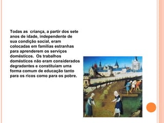 Todas as criança, a partir dos sete
anos de idade, independente de
sua condição social, eram
colocadas em famílias estranhas
para aprenderem os serviços
domésticos. Os trabalhos
domésticos não eram considerados
degradantes e constituíam uma
forma comum de educação tanto
para os ricos como para os pobre.
 