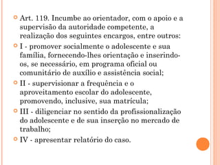  Art. 119. Incumbe ao orientador, com o apoio e a
  supervisão da autoridade competente, a
  realização dos seguintes encargos, entre outros:
 I - promover socialmente o adolescente e sua
  família, fornecendo-lhes orientação e inserindo-
  os, se necessário, em programa oficial ou
  comunitário de auxílio e assistência social;
 II - supervisionar a frequência e o
  aproveitamento escolar do adolescente,
  promovendo, inclusive, sua matrícula;
 III - diligenciar no sentido da profissionalização
  do adolescente e de sua inserção no mercado de
  trabalho;
 IV - apresentar relatório do caso.
 