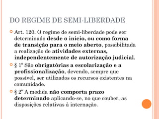 DO REGIME DE SEMI-LIBERDADE
 Art. 120. O regime de semi-liberdade pode ser
  determinado desde o início, ou como forma
  de transição para o meio aberto, possibilitada
  a realização de atividades externas,
  independentemente de autorização judicial.
 § 1º São obrigatórias a escolarização e a
  profissionalização, devendo, sempre que
  possível, ser utilizados os recursos existentes na
  comunidade.
 § 2º A medida não comporta prazo
  determinado aplicando-se, no que couber, as
  disposições relativas à internação.
 