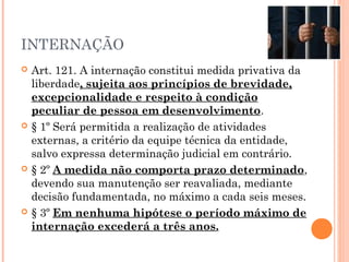 INTERNAÇÃO
   Art. 121. A internação constitui medida privativa da
    liberdade, sujeita aos princípios de brevidade,
    excepcionalidade e respeito à condição
    peculiar de pessoa em desenvolvimento.
   § 1º Será permitida a realização de atividades
    externas, a critério da equipe técnica da entidade,
    salvo expressa determinação judicial em contrário.
   § 2º A medida não comporta prazo determinado,
    devendo sua manutenção ser reavaliada, mediante
    decisão fundamentada, no máximo a cada seis meses.
   § 3º Em nenhuma hipótese o período máximo de
    internação excederá a três anos.
 