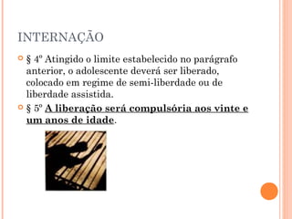 INTERNAÇÃO
 § 4º Atingido o limite estabelecido no parágrafo
  anterior, o adolescente deverá ser liberado,
  colocado em regime de semi-liberdade ou de
  liberdade assistida.
 § 5º A liberação será compulsória aos vinte e
  um anos de idade.
 