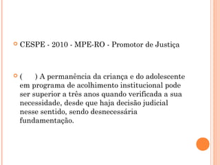    CESPE - 2010 - MPE-RO - Promotor de Justiça



   (    ) A permanência da criança e do adolescente
    em programa de acolhimento institucional pode
    ser superior a três anos quando verificada a sua
    necessidade, desde que haja decisão judicial
    nesse sentido, sendo desnecessária
    fundamentação.
 