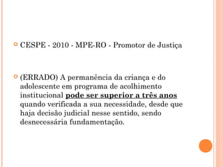    CESPE - 2010 - MPE-RO - Promotor de Justiça



   (ERRADO) A permanência da criança e do
    adolescente em programa de acolhimento
    institucional pode ser superior a três anos
    quando verificada a sua necessidade, desde que
    haja decisão judicial nesse sentido, sendo
    desnecessária fundamentação.
 