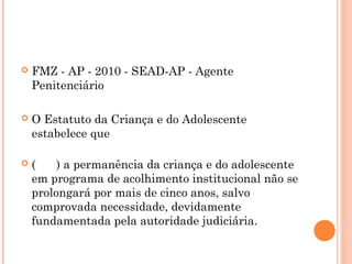    FMZ - AP - 2010 - SEAD-AP - Agente
    Penitenciário

   O Estatuto da Criança e do Adolescente
    estabelece que

   (    ) a permanência da criança e do adolescente
    em programa de acolhimento institucional não se
    prolongará por mais de cinco anos, salvo
    comprovada necessidade, devidamente
    fundamentada pela autoridade judiciária.
 