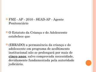    FMZ - AP - 2010 - SEAD-AP - Agente
    Penitenciário

   O Estatuto da Criança e do Adolescente
    estabelece que

   (ERRADO) a permanência da criança e do
    adolescente em programa de acolhimento
    institucional não se prolongará por mais de
    cinco anos, salvo comprovada necessidade,
    devidamente fundamentada pela autoridade
    judiciária.
 
