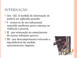 INTERNAÇÃO
 Art. 122. A medida de internação só
  poderá ser aplicada quando:
 I - tratar-se de ato infracional
  cometido mediante grave ameaça ou
  violência a pessoa;
 II - por reiteração no cometimento
  de outras infrações graves;
 III - por descumprimento reiterado e
  injustificável da medida
  anteriormente imposta.
 