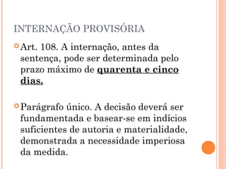INTERNAÇÃO PROVISÓRIA
 Art.
     108. A internação, antes da
 sentença, pode ser determinada pelo
 prazo máximo de quarenta e cinco
 dias.

 Parágrafo único. A decisão deverá ser
 fundamentada e basear-se em indícios
 suficientes de autoria e materialidade,
 demonstrada a necessidade imperiosa
 da medida.
 